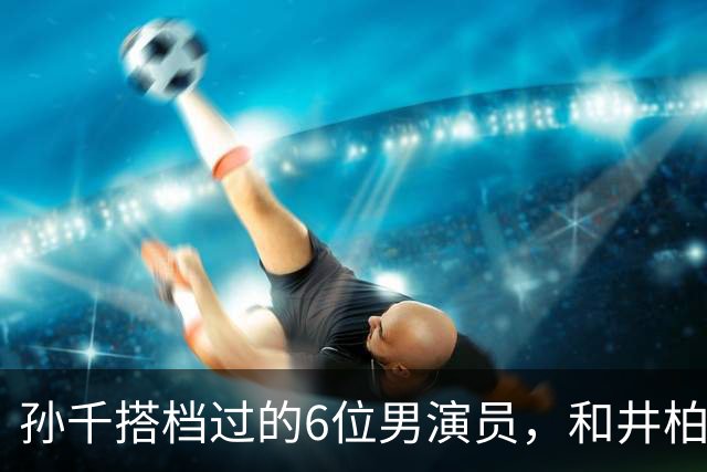 孙千搭档过的6位男演员，和井柏然CP感仅排第5！