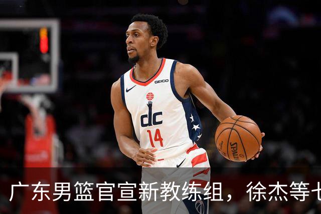 广东男篮官宣新教练组，徐杰等七名球员完成注册，黄明依还在吉林试训